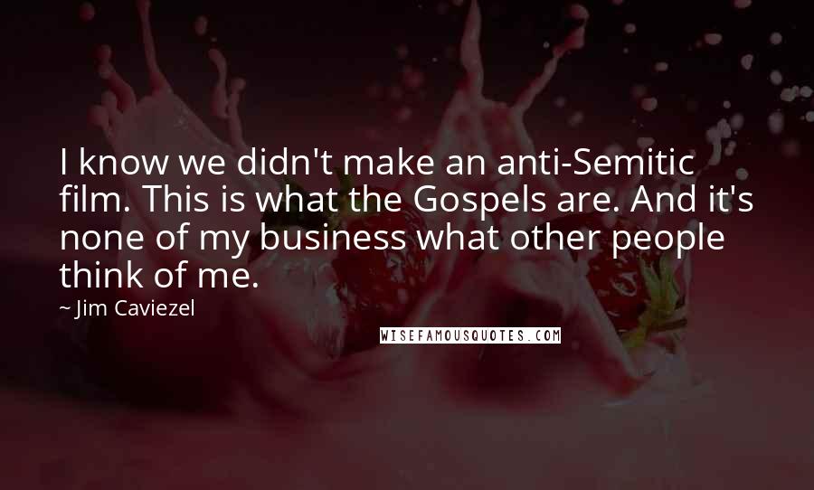 Jim Caviezel Quotes: I know we didn't make an anti-Semitic film. This is what the Gospels are. And it's none of my business what other people think of me.