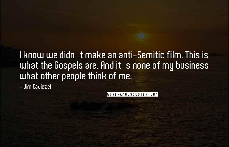 Jim Caviezel Quotes: I know we didn't make an anti-Semitic film. This is what the Gospels are. And it's none of my business what other people think of me.