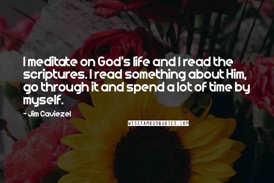 Jim Caviezel Quotes: I meditate on God's life and I read the scriptures. I read something about Him, go through it and spend a lot of time by myself.