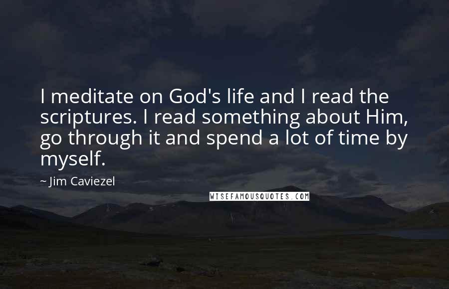 Jim Caviezel Quotes: I meditate on God's life and I read the scriptures. I read something about Him, go through it and spend a lot of time by myself.