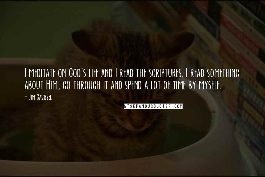 Jim Caviezel Quotes: I meditate on God's life and I read the scriptures. I read something about Him, go through it and spend a lot of time by myself.