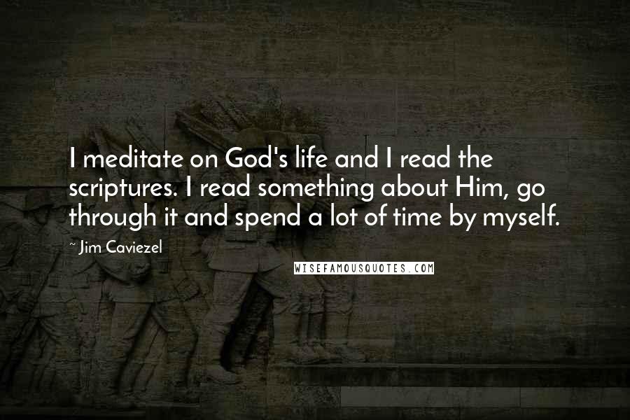 Jim Caviezel Quotes: I meditate on God's life and I read the scriptures. I read something about Him, go through it and spend a lot of time by myself.