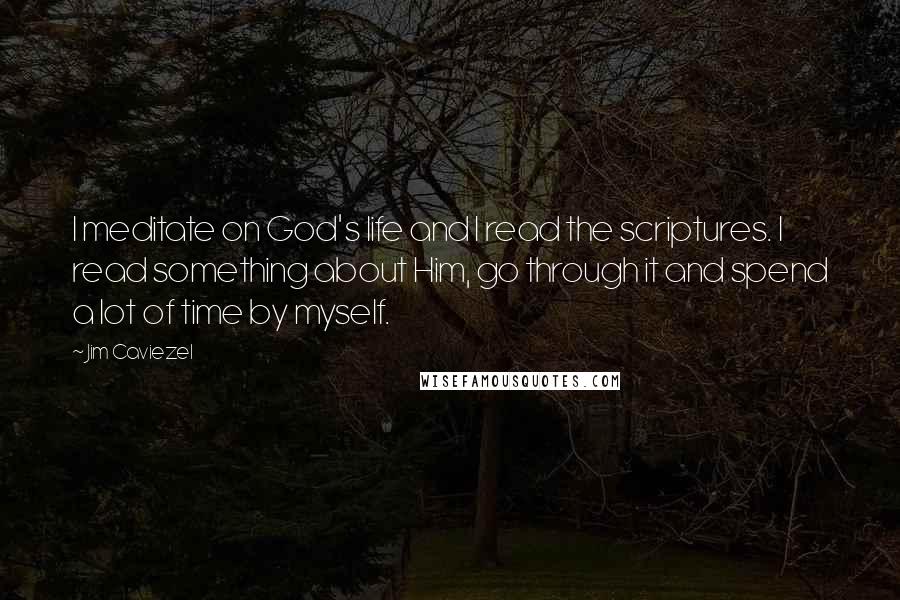 Jim Caviezel Quotes: I meditate on God's life and I read the scriptures. I read something about Him, go through it and spend a lot of time by myself.