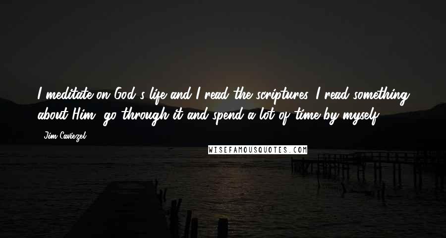 Jim Caviezel Quotes: I meditate on God's life and I read the scriptures. I read something about Him, go through it and spend a lot of time by myself.