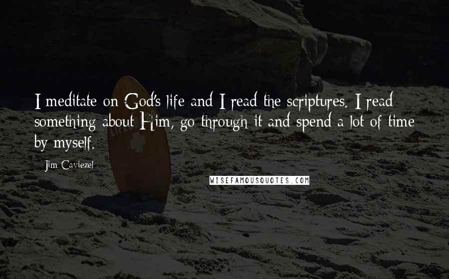 Jim Caviezel Quotes: I meditate on God's life and I read the scriptures. I read something about Him, go through it and spend a lot of time by myself.