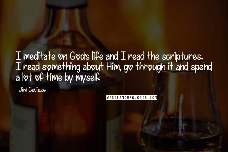 Jim Caviezel Quotes: I meditate on God's life and I read the scriptures. I read something about Him, go through it and spend a lot of time by myself.