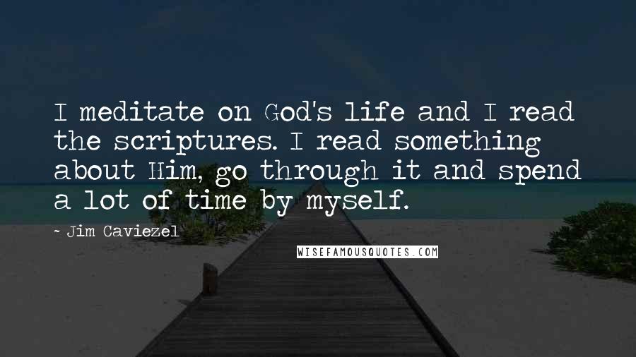 Jim Caviezel Quotes: I meditate on God's life and I read the scriptures. I read something about Him, go through it and spend a lot of time by myself.