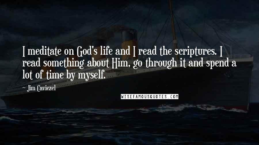 Jim Caviezel Quotes: I meditate on God's life and I read the scriptures. I read something about Him, go through it and spend a lot of time by myself.