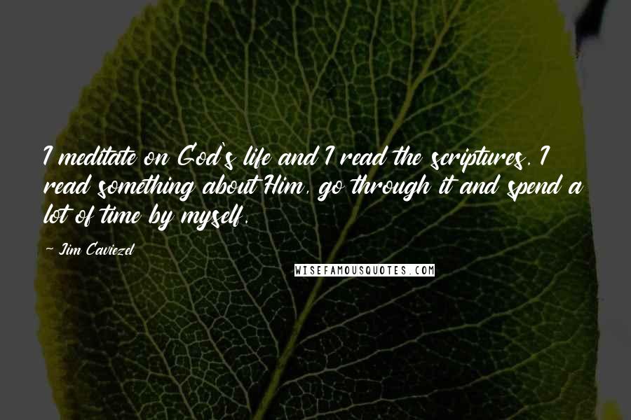 Jim Caviezel Quotes: I meditate on God's life and I read the scriptures. I read something about Him, go through it and spend a lot of time by myself.