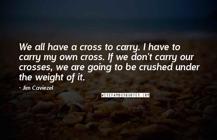 Jim Caviezel Quotes: We all have a cross to carry. I have to carry my own cross. If we don't carry our crosses, we are going to be crushed under the weight of it.