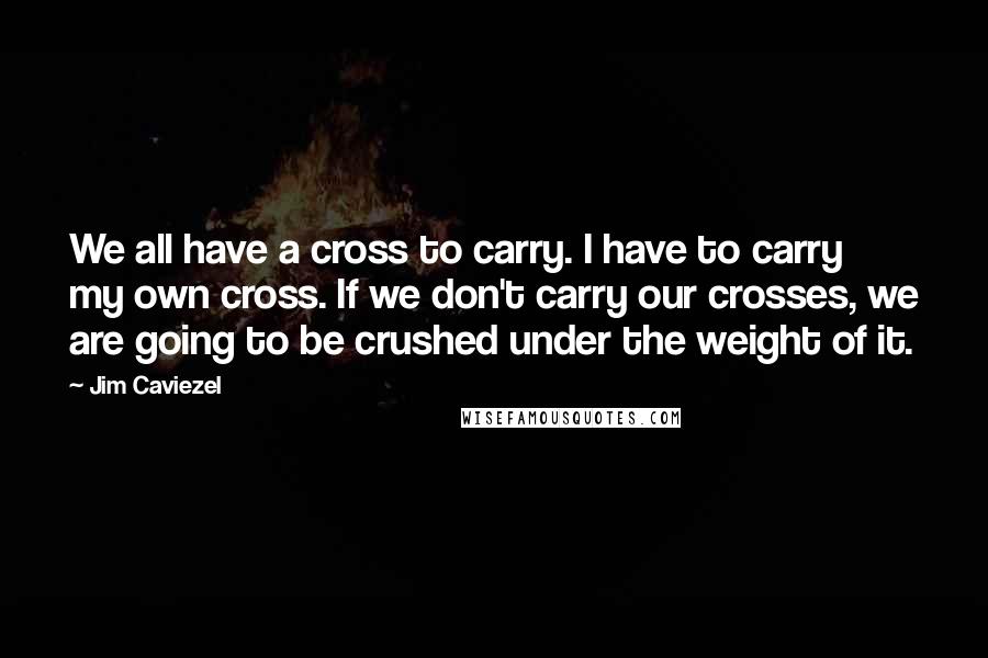 Jim Caviezel Quotes: We all have a cross to carry. I have to carry my own cross. If we don't carry our crosses, we are going to be crushed under the weight of it.