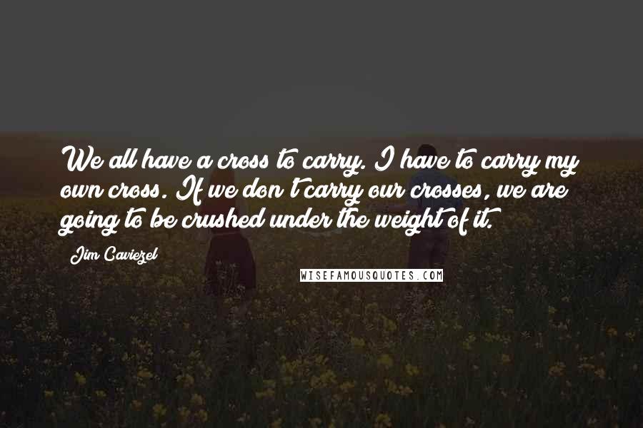 Jim Caviezel Quotes: We all have a cross to carry. I have to carry my own cross. If we don't carry our crosses, we are going to be crushed under the weight of it.