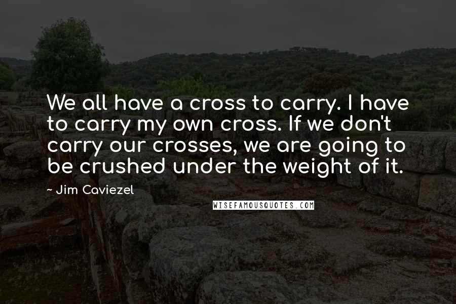 Jim Caviezel Quotes: We all have a cross to carry. I have to carry my own cross. If we don't carry our crosses, we are going to be crushed under the weight of it.