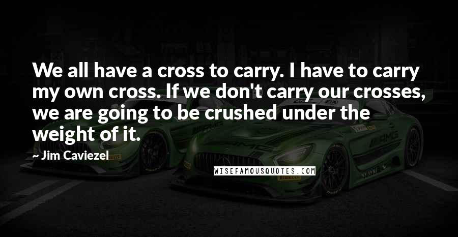 Jim Caviezel Quotes: We all have a cross to carry. I have to carry my own cross. If we don't carry our crosses, we are going to be crushed under the weight of it.