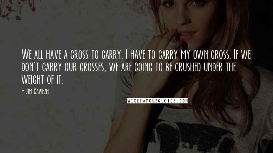 Jim Caviezel Quotes: We all have a cross to carry. I have to carry my own cross. If we don't carry our crosses, we are going to be crushed under the weight of it.