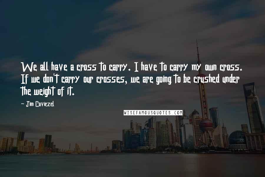 Jim Caviezel Quotes: We all have a cross to carry. I have to carry my own cross. If we don't carry our crosses, we are going to be crushed under the weight of it.