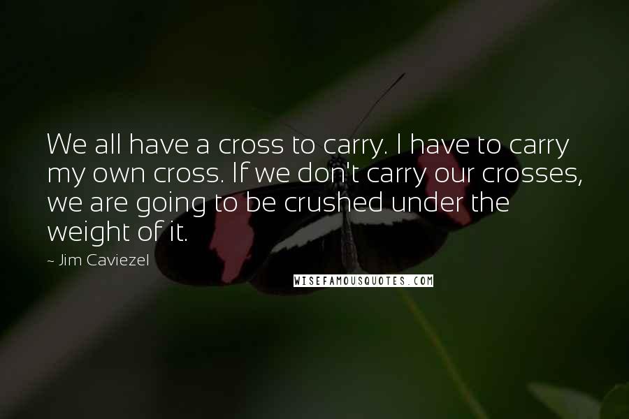 Jim Caviezel Quotes: We all have a cross to carry. I have to carry my own cross. If we don't carry our crosses, we are going to be crushed under the weight of it.