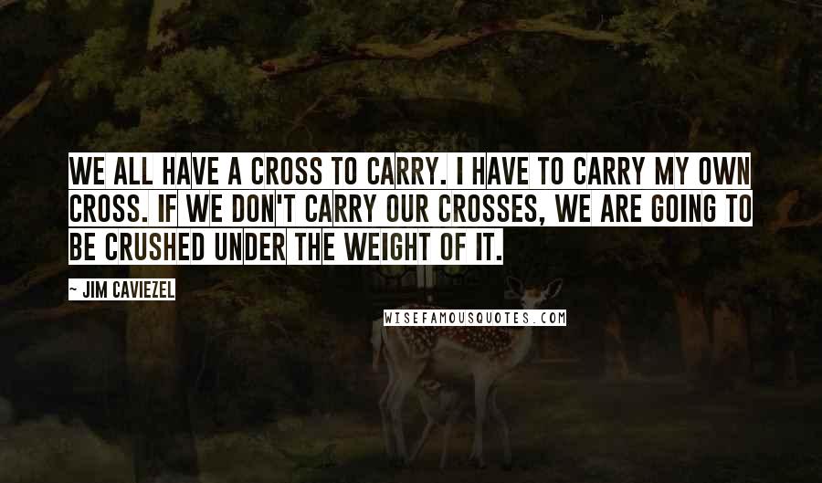 Jim Caviezel Quotes: We all have a cross to carry. I have to carry my own cross. If we don't carry our crosses, we are going to be crushed under the weight of it.