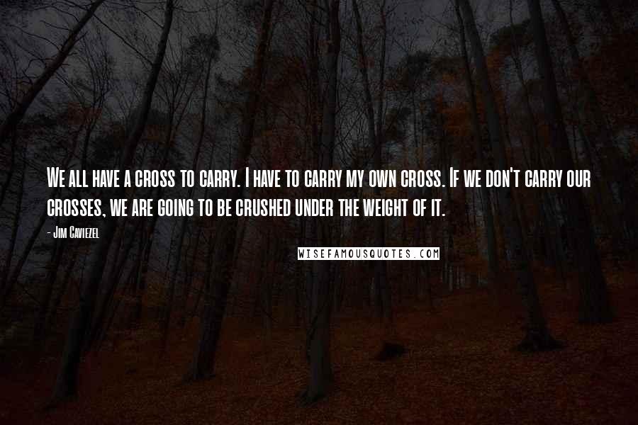 Jim Caviezel Quotes: We all have a cross to carry. I have to carry my own cross. If we don't carry our crosses, we are going to be crushed under the weight of it.