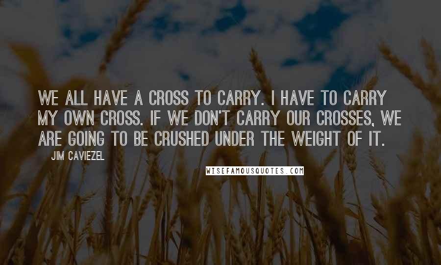 Jim Caviezel Quotes: We all have a cross to carry. I have to carry my own cross. If we don't carry our crosses, we are going to be crushed under the weight of it.