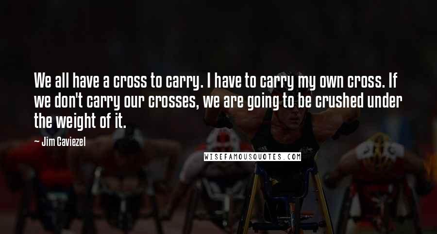 Jim Caviezel Quotes: We all have a cross to carry. I have to carry my own cross. If we don't carry our crosses, we are going to be crushed under the weight of it.