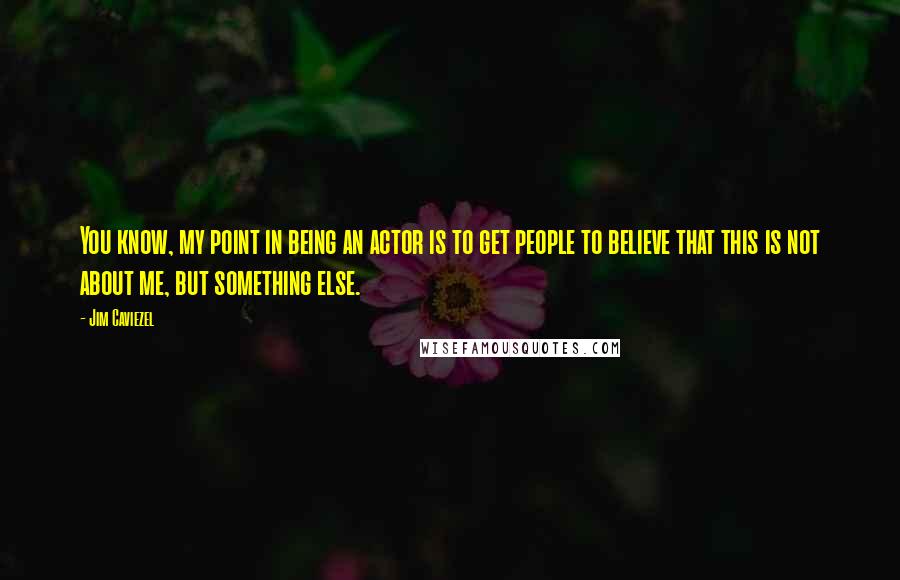 Jim Caviezel Quotes: You know, my point in being an actor is to get people to believe that this is not about me, but something else.