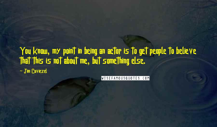 Jim Caviezel Quotes: You know, my point in being an actor is to get people to believe that this is not about me, but something else.