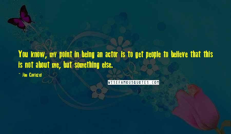 Jim Caviezel Quotes: You know, my point in being an actor is to get people to believe that this is not about me, but something else.