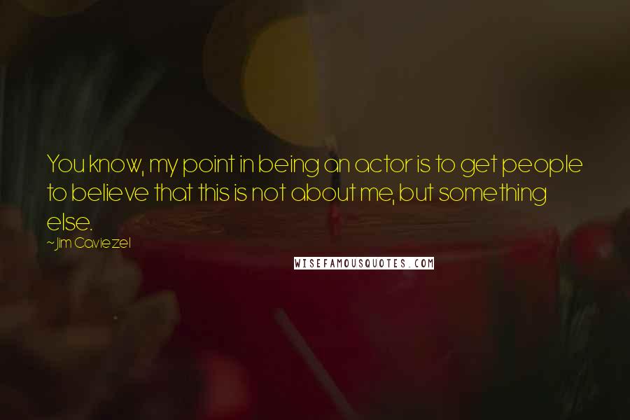 Jim Caviezel Quotes: You know, my point in being an actor is to get people to believe that this is not about me, but something else.