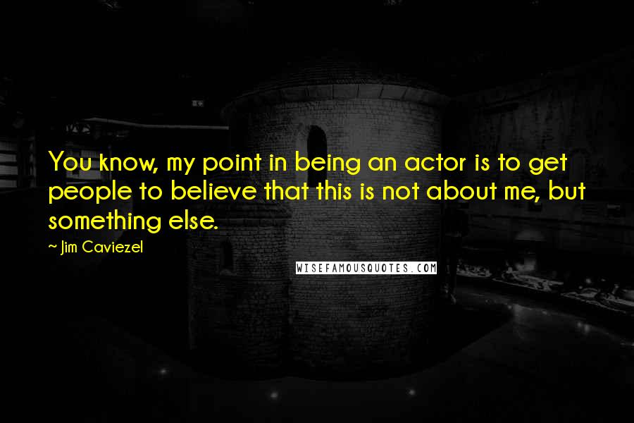 Jim Caviezel Quotes: You know, my point in being an actor is to get people to believe that this is not about me, but something else.