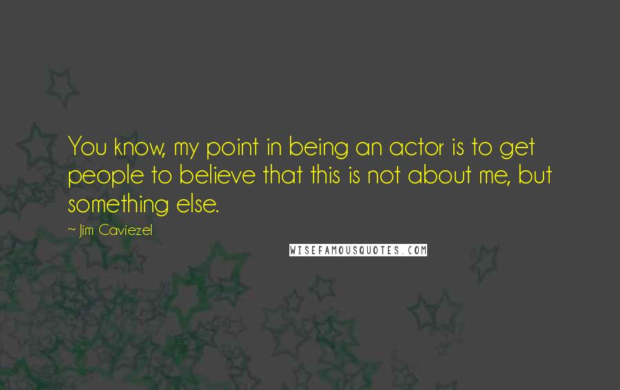 Jim Caviezel Quotes: You know, my point in being an actor is to get people to believe that this is not about me, but something else.