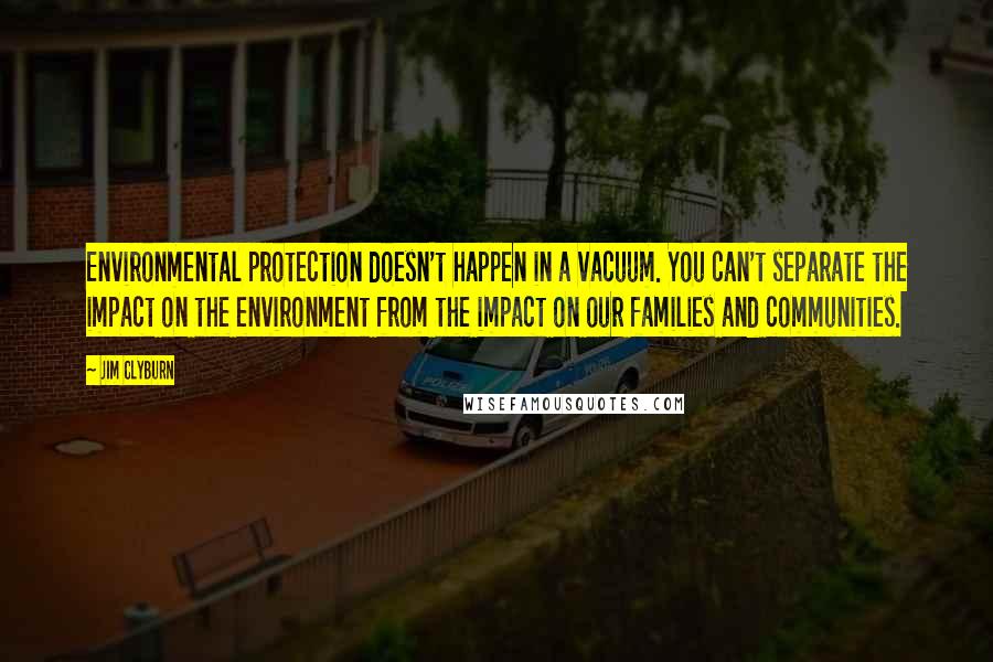 Jim Clyburn Quotes: Environmental protection doesn't happen in a vacuum. You can't separate the impact on the environment from the impact on our families and communities.