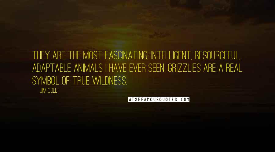 Jim Cole Quotes: They are the most fascinating, intelligent, resourceful, adaptable animals I have ever seen. Grizzlies are a real symbol of true wildness.