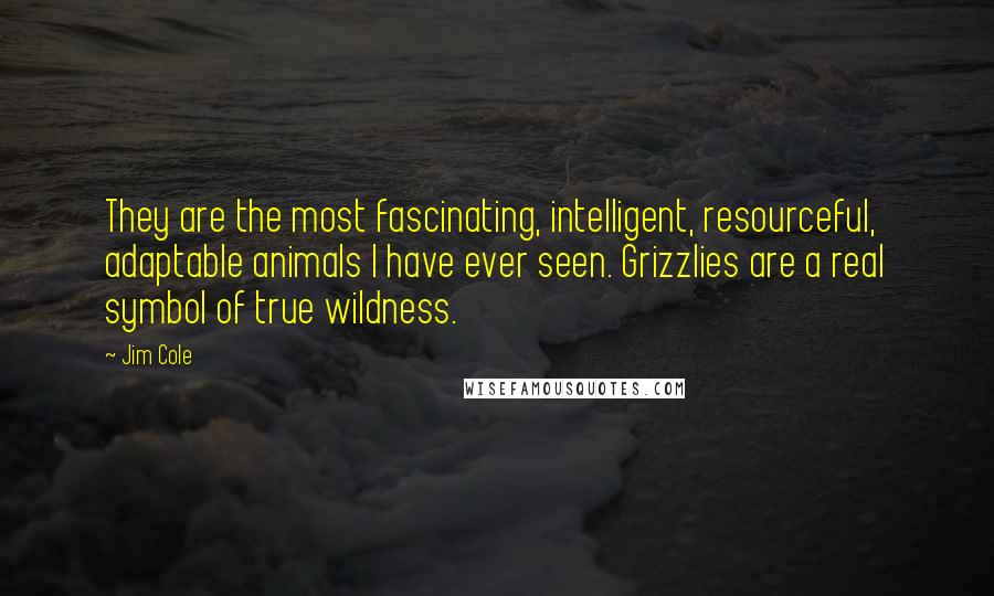 Jim Cole Quotes: They are the most fascinating, intelligent, resourceful, adaptable animals I have ever seen. Grizzlies are a real symbol of true wildness.