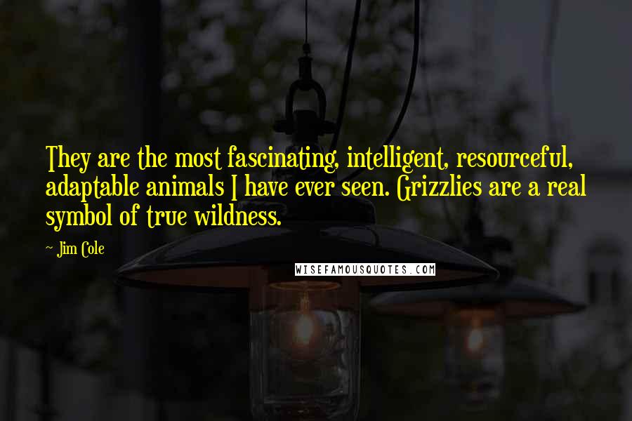 Jim Cole Quotes: They are the most fascinating, intelligent, resourceful, adaptable animals I have ever seen. Grizzlies are a real symbol of true wildness.