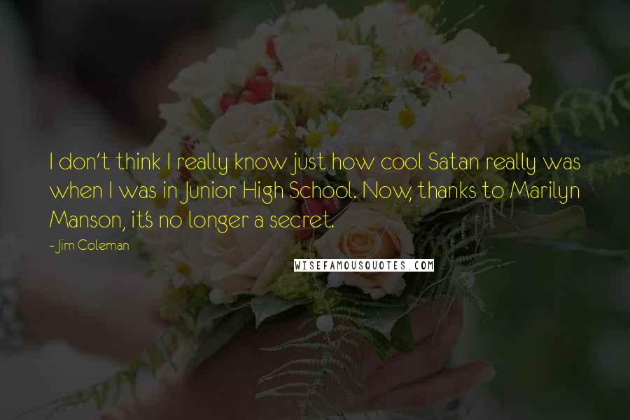 Jim Coleman Quotes: I don't think I really know just how cool Satan really was when I was in Junior High School. Now, thanks to Marilyn Manson, it's no longer a secret.