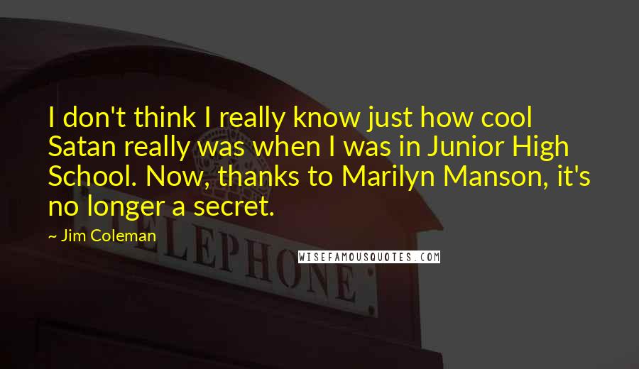 Jim Coleman Quotes: I don't think I really know just how cool Satan really was when I was in Junior High School. Now, thanks to Marilyn Manson, it's no longer a secret.