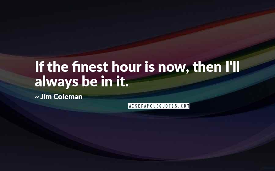 Jim Coleman Quotes: If the finest hour is now, then I'll always be in it.