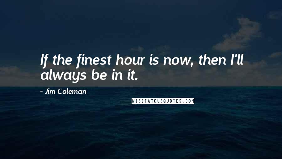 Jim Coleman Quotes: If the finest hour is now, then I'll always be in it.