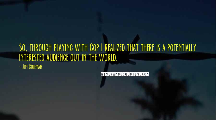 Jim Coleman Quotes: So, through playing with Cop I realized that there is a potentially interested audience out in the world.