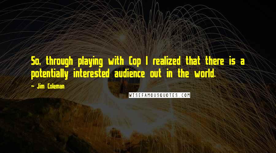 Jim Coleman Quotes: So, through playing with Cop I realized that there is a potentially interested audience out in the world.