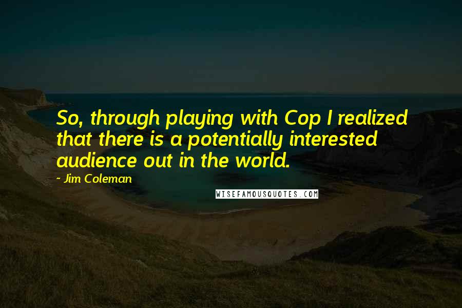 Jim Coleman Quotes: So, through playing with Cop I realized that there is a potentially interested audience out in the world.