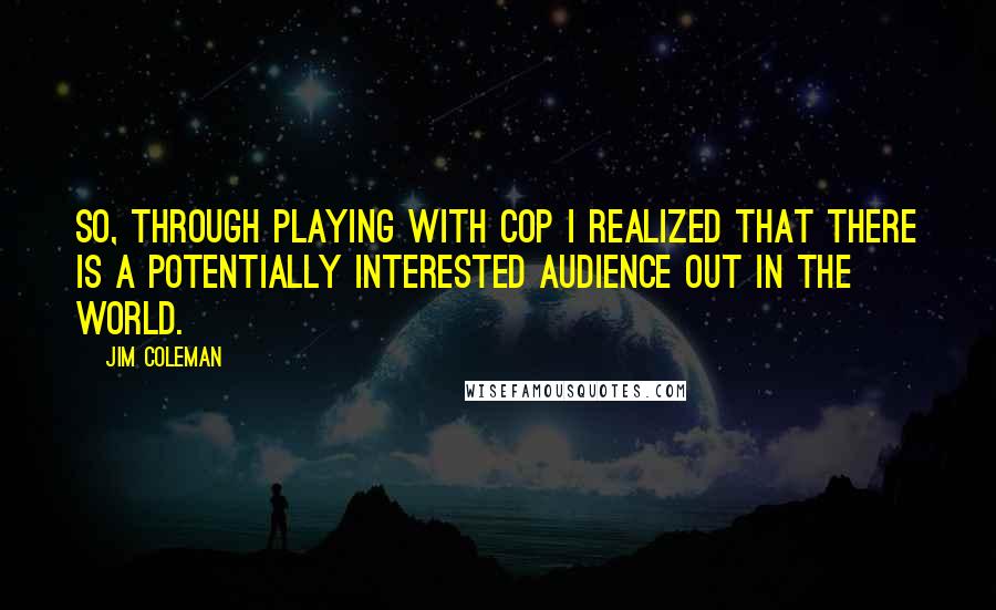 Jim Coleman Quotes: So, through playing with Cop I realized that there is a potentially interested audience out in the world.