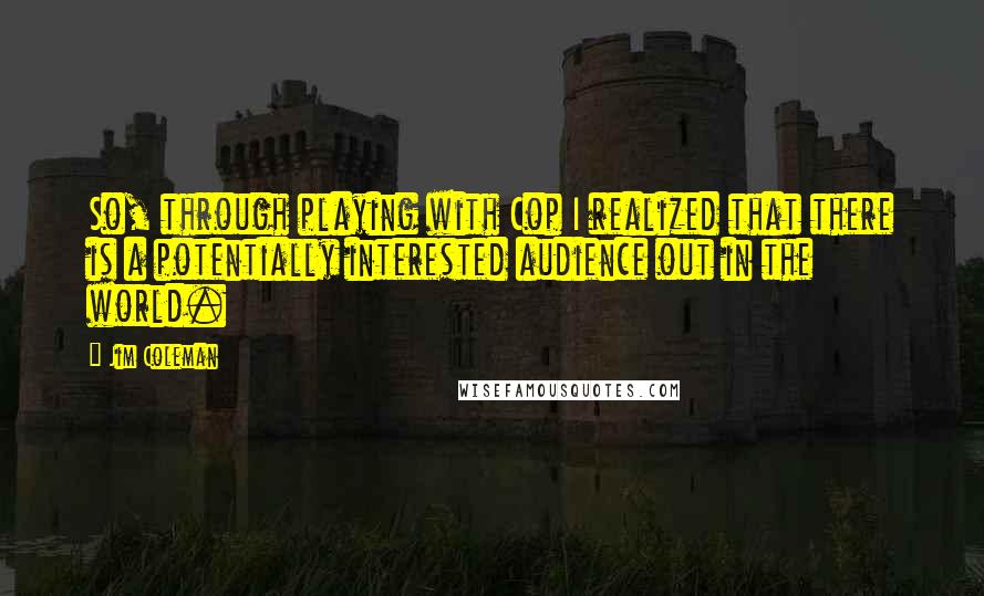 Jim Coleman Quotes: So, through playing with Cop I realized that there is a potentially interested audience out in the world.