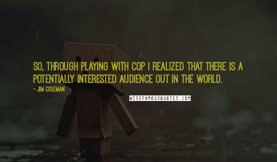 Jim Coleman Quotes: So, through playing with Cop I realized that there is a potentially interested audience out in the world.