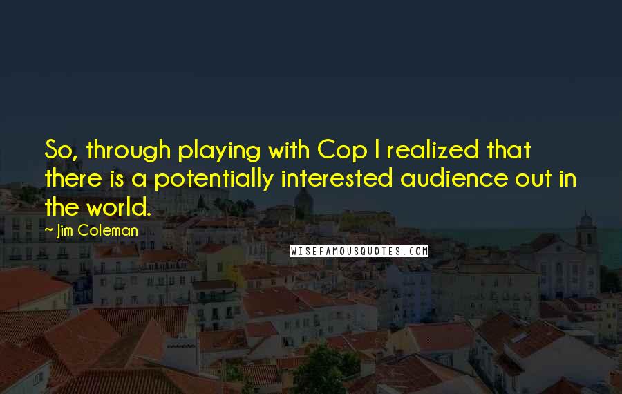 Jim Coleman Quotes: So, through playing with Cop I realized that there is a potentially interested audience out in the world.