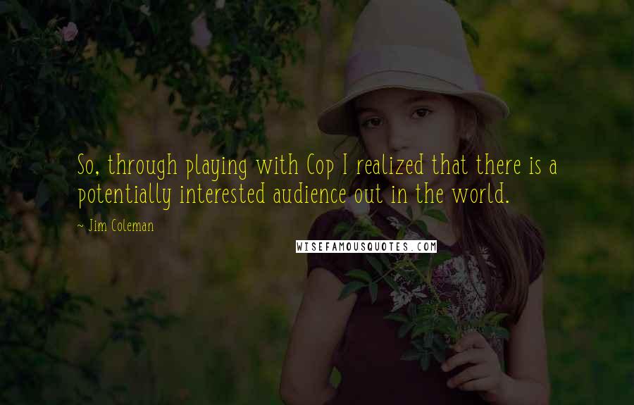 Jim Coleman Quotes: So, through playing with Cop I realized that there is a potentially interested audience out in the world.