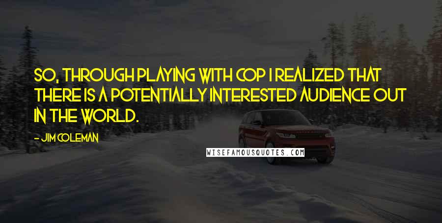 Jim Coleman Quotes: So, through playing with Cop I realized that there is a potentially interested audience out in the world.