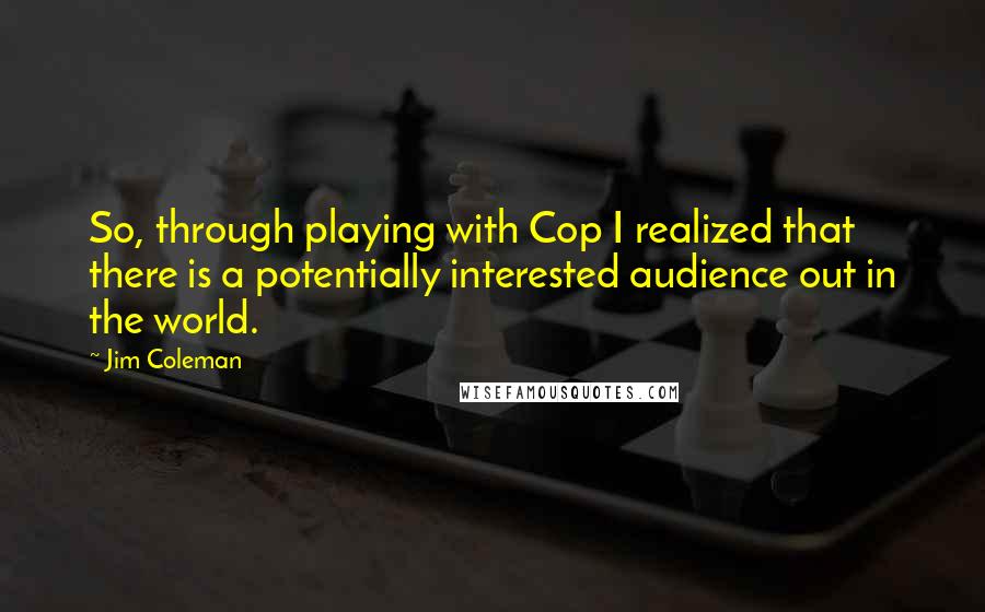 Jim Coleman Quotes: So, through playing with Cop I realized that there is a potentially interested audience out in the world.
