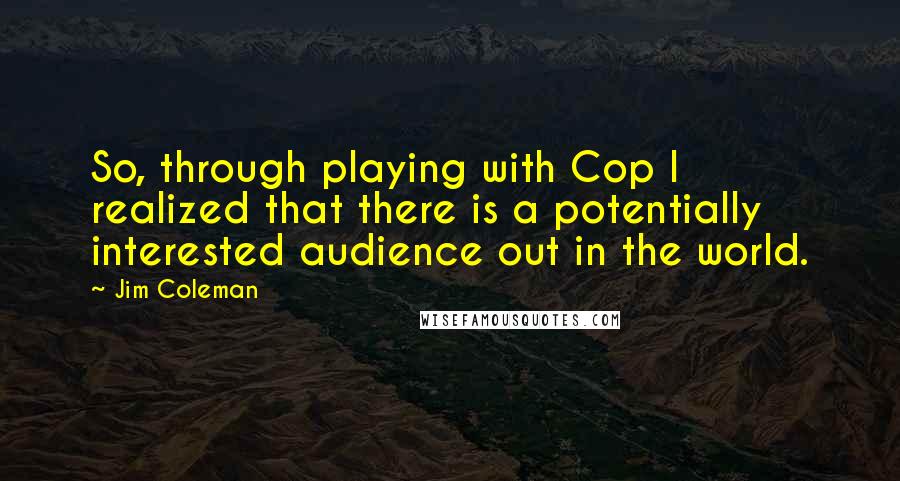 Jim Coleman Quotes: So, through playing with Cop I realized that there is a potentially interested audience out in the world.